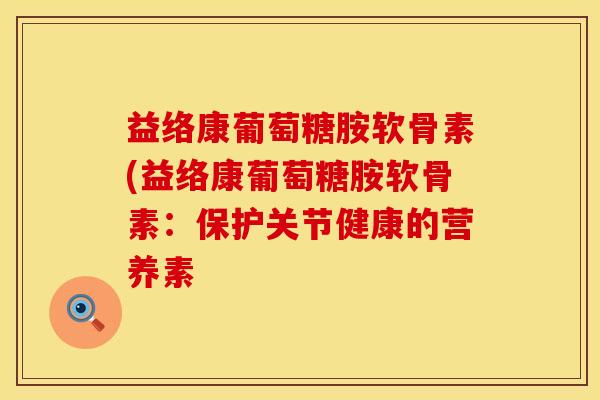 益络康葡萄糖胺软骨素(益络康葡萄糖胺软骨素：保护关节健康的营养素