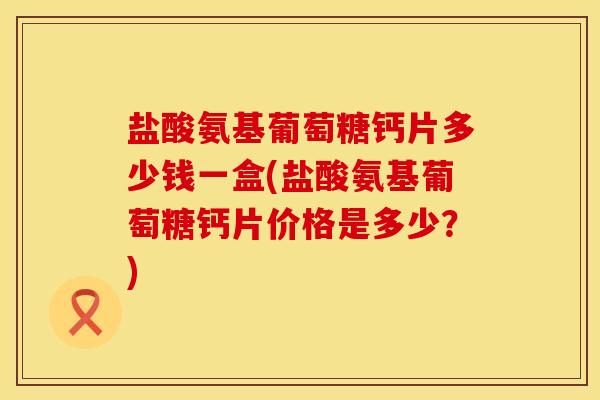 盐酸氨基葡萄糖钙片多少钱一盒(盐酸氨基葡萄糖钙片价格是多少？)