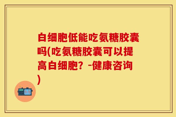 白细胞低能吃氨糖胶囊吗(吃氨糖胶囊可以提高白细胞？-健康咨询)