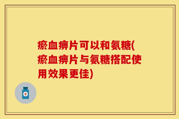 瘀血痹片可以和氨糖(瘀血痹片与氨糖搭配使用效果更佳)