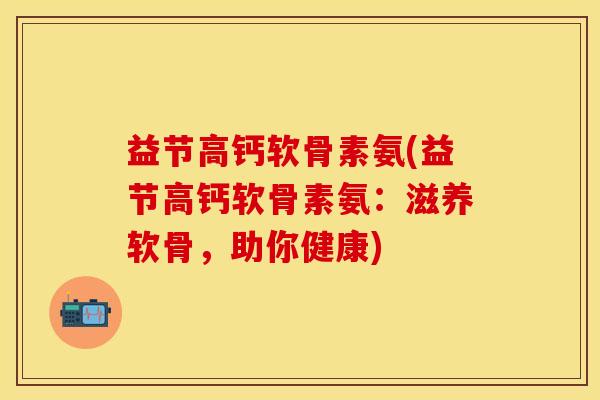 益节高钙软骨素氨(益节高钙软骨素氨：滋养软骨，助你健康)
