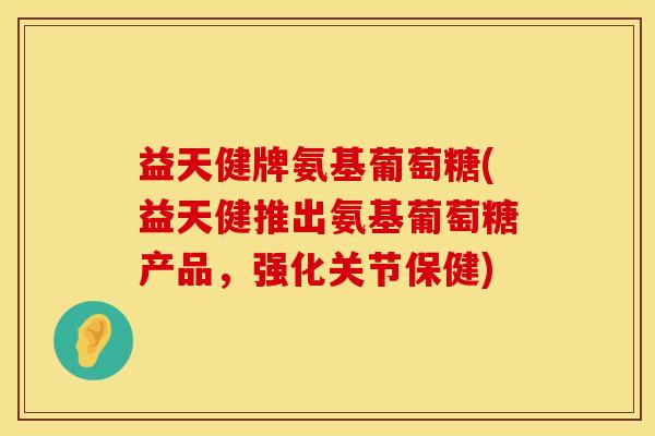 益天健牌氨基葡萄糖(益天健推出氨基葡萄糖产品，强化关节保健)