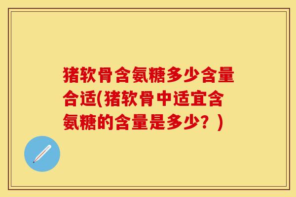 猪软骨含氨糖多少含量合适(猪软骨中适宜含氨糖的含量是多少？)