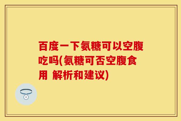 百度一下氨糖可以空腹吃吗(氨糖可否空腹食用 解析和建议)