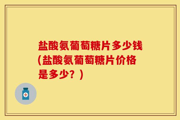 盐酸氨葡萄糖片多少钱(盐酸氨葡萄糖片价格是多少？)