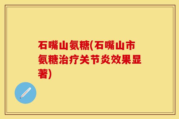 石嘴山氨糖(石嘴山市氨糖治疗关节炎效果显著)