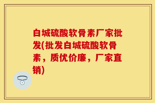 白城硫酸软骨素厂家批发(批发白城硫酸软骨素，质优价廉，厂家直销)
