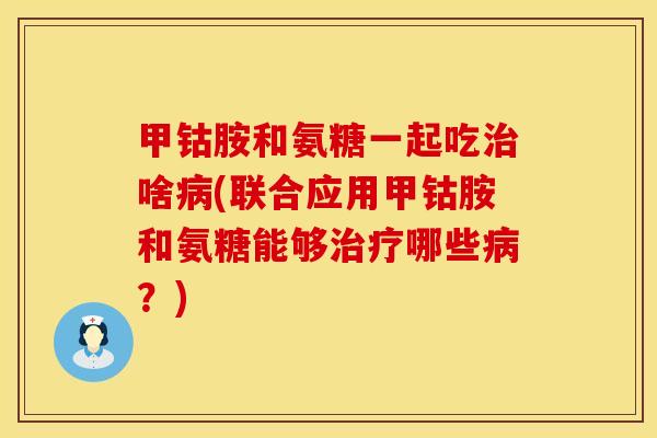 甲钴胺和氨糖一起吃治啥病(联合应用甲钴胺和氨糖能够治疗哪些病？)