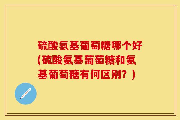 硫酸氨基葡萄糖哪个好(硫酸氨基葡萄糖和氨基葡萄糖有何区别？)