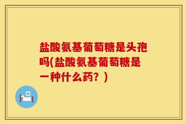 盐酸氨基葡萄糖是头孢吗(盐酸氨基葡萄糖是一种什么药？)