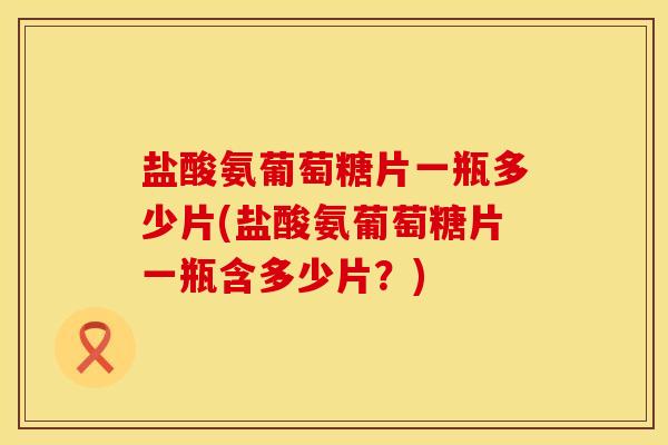 盐酸氨葡萄糖片一瓶多少片(盐酸氨葡萄糖片一瓶含多少片？)