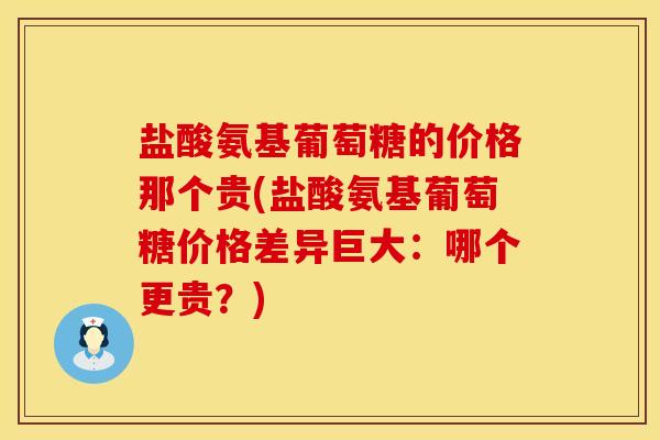 盐酸氨基葡萄糖的价格那个贵(盐酸氨基葡萄糖价格差异巨大：哪个更贵？)