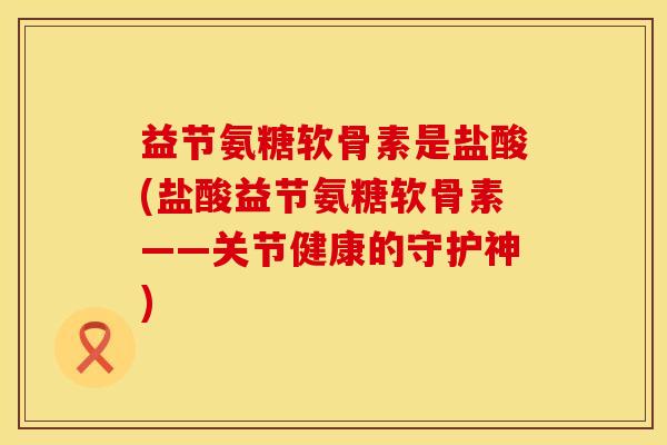益节氨糖软骨素是盐酸(盐酸益节氨糖软骨素——关节健康的守护神)