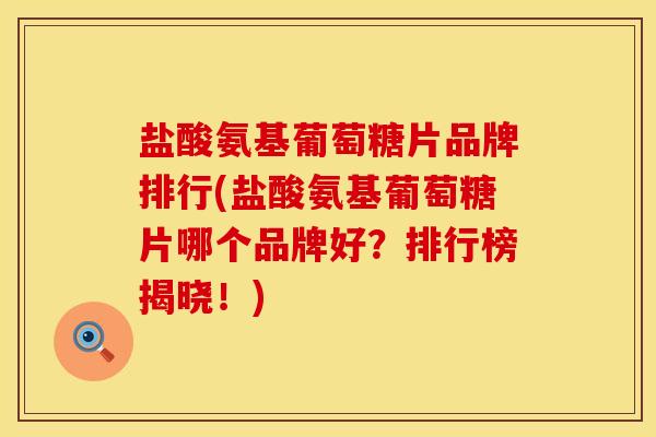 盐酸氨基葡萄糖片品牌排行(盐酸氨基葡萄糖片哪个品牌好？排行榜揭晓！)