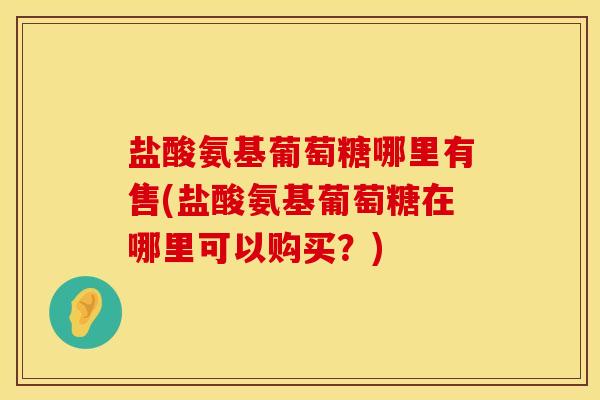 盐酸氨基葡萄糖哪里有售(盐酸氨基葡萄糖在哪里可以购买？)
