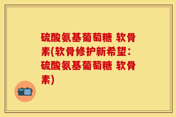 硫酸氨基葡萄糖 软骨素(软骨修护新希望：硫酸氨基葡萄糖 软骨素)