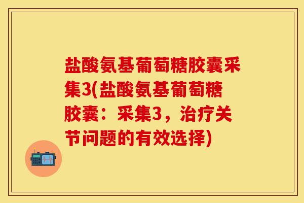 盐酸氨基葡萄糖胶囊采集3(盐酸氨基葡萄糖胶囊：采集3，治疗关节问题的有效选择)