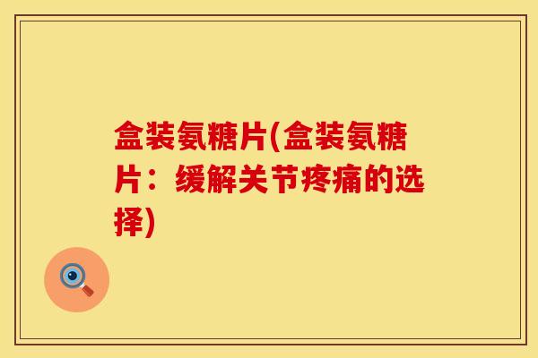 盒装氨糖片(盒装氨糖片：缓解关节疼痛的选择)
