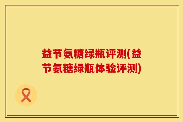 益节氨糖绿瓶评测(益节氨糖绿瓶体验评测) 益节氨糖绿瓶评测(益节氨糖绿瓶体验评测)