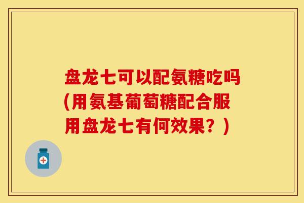 盘龙七可以配氨糖吃吗(用氨基葡萄糖配合服用盘龙七有何效果？)
