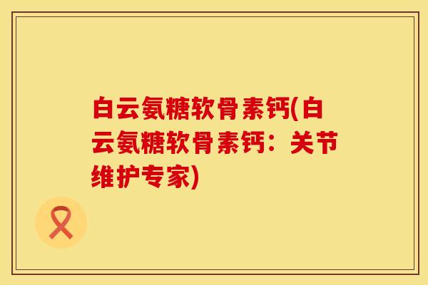 白云氨糖软骨素钙(白云氨糖软骨素钙：关节维护专家)