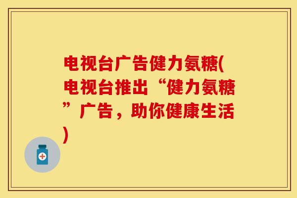 电视台广告健力氨糖(电视台推出“健力氨糖”广告，助你健康生活)