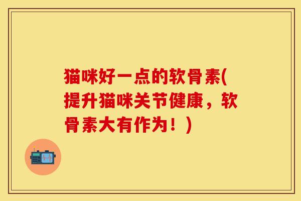 猫咪好一点的软骨素(提升猫咪关节健康，软骨素大有作为！)
