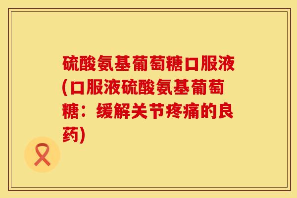 硫酸氨基葡萄糖口服液(口服液硫酸氨基葡萄糖：缓解关节疼痛的良药)