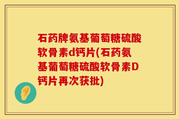 石药牌氨基葡萄糖硫酸软骨素d钙片(石药氨基葡萄糖硫酸软骨素D钙片再次获批)