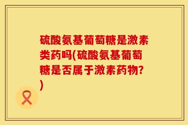 硫酸氨基葡萄糖是激素类药吗(硫酸氨基葡萄糖是否属于激素药物？)
