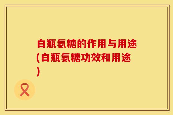白瓶氨糖的作用与用途(白瓶氨糖功效和用途)