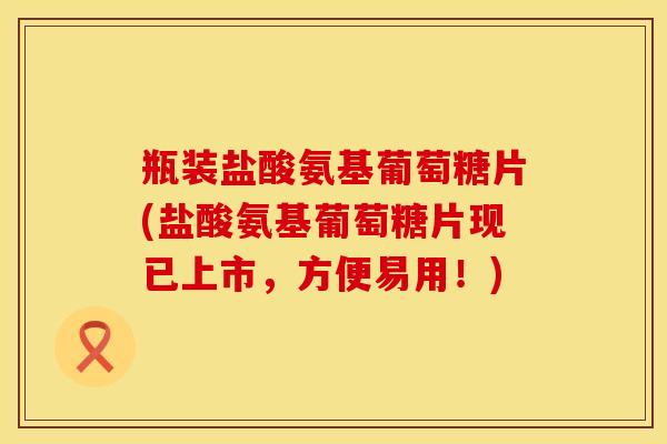 瓶装盐酸氨基葡萄糖片(盐酸氨基葡萄糖片现已上市，方便易用！)