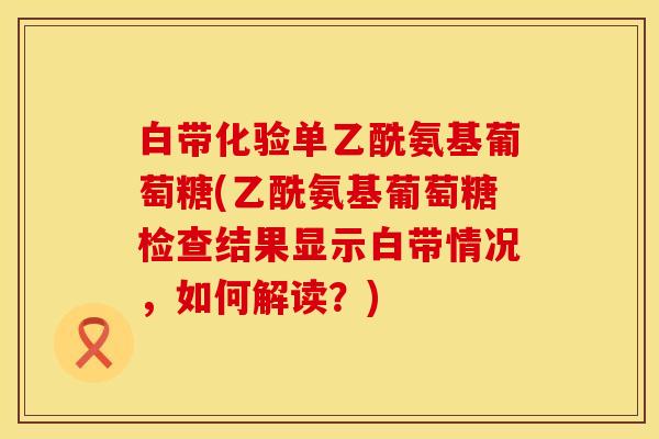 白带化验单乙酰氨基葡萄糖(乙酰氨基葡萄糖检查结果显示白带情况，如何解读？)