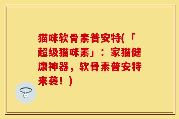 猫咪软骨素普安特(「超级猫咪素」：家猫健康神器，软骨素普安特来袭！)