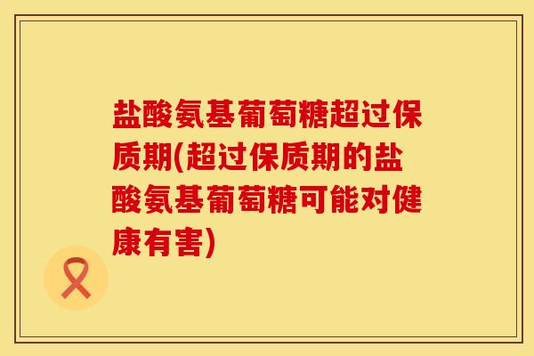 盐酸氨基葡萄糖超过保质期(超过保质期的盐酸氨基葡萄糖可能对健康有害)