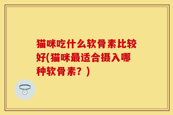 猫咪吃什么软骨素比较好(猫咪最适合摄入哪种软骨素？)