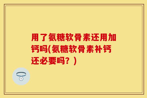 用了氨糖软骨素还用加钙吗(氨糖软骨素补钙还必要吗？)