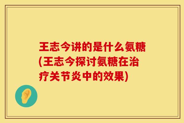王志今讲的是什么氨糖(王志今探讨氨糖在治疗关节炎中的效果)