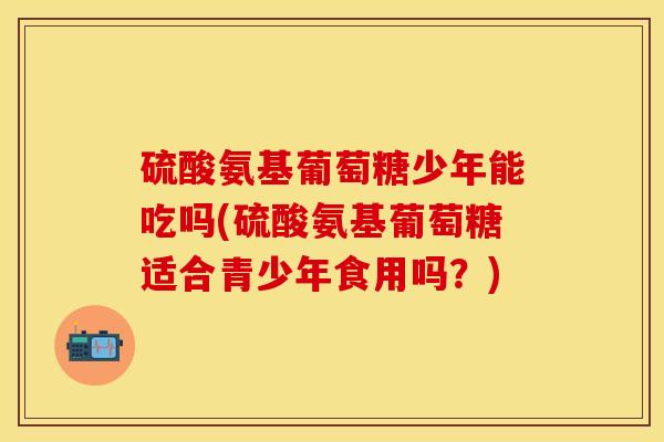 硫酸氨基葡萄糖少年能吃吗(硫酸氨基葡萄糖适合青少年食用吗？)