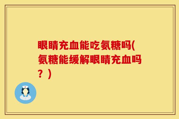 眼睛充血能吃氨糖吗(氨糖能缓解眼睛充血吗？)