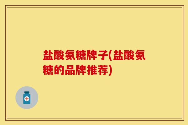 盐酸氨糖牌子(盐酸氨糖的品牌推荐)
