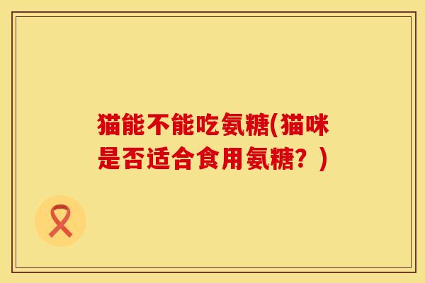 猫能不能吃氨糖(猫咪是否适合食用氨糖？)