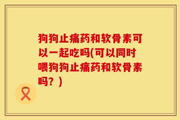 狗狗药和软骨素可以一起吃吗(可以同时喂狗狗药和软骨素吗?) 狗狗药和软骨素可以一起吃吗(可以同时喂狗狗药和软骨素吗?)