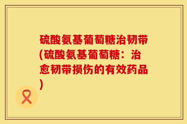 硫酸氨基葡萄糖治韧带(硫酸氨基葡萄糖：治愈韧带损伤的有效药品)