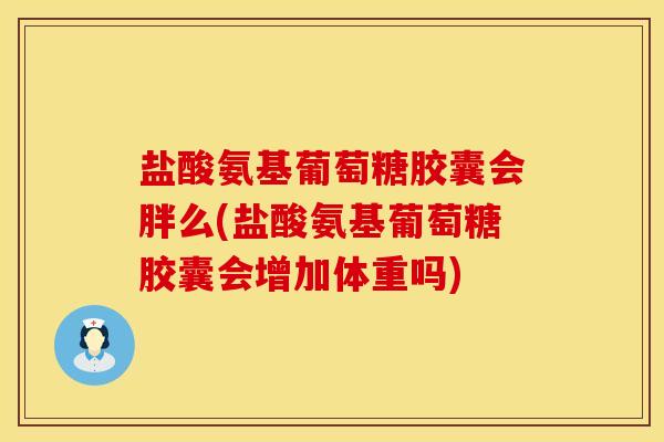 盐酸氨基葡萄糖胶囊会胖么(盐酸氨基葡萄糖胶囊会增加体重吗)