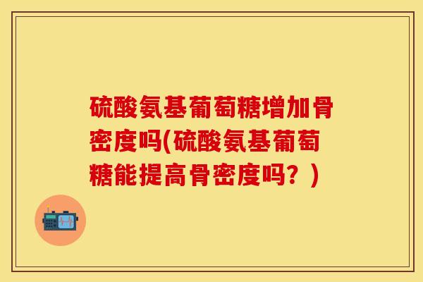 硫酸氨基葡萄糖增加骨密度吗(硫酸氨基葡萄糖能提高骨密度吗？)