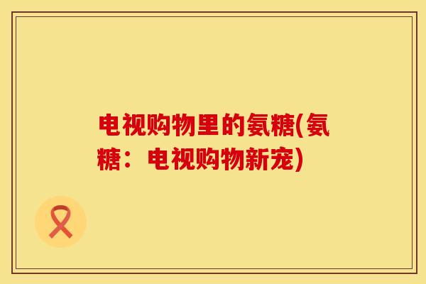 电视购物里的氨糖(氨糖：电视购物新宠)
