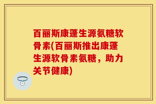 百丽斯康蓬生源氨糖软骨素(百丽斯推出康蓬生源软骨素氨糖，助力关节健康)