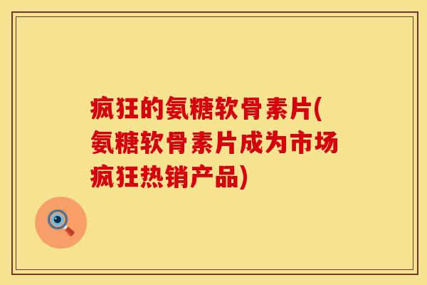 疯狂的氨糖软骨素片(氨糖软骨素片成为市场疯狂热销产品)