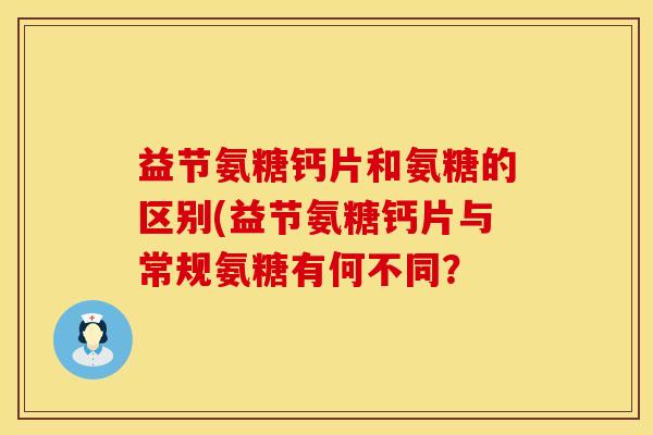 益节氨糖钙片和氨糖的区别(益节氨糖钙片与常规氨糖有何不同?